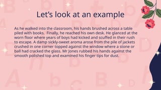 Let’s look at an example
As he walked into the classroom, his hands brushed across a table
piled with books. Finally, he reached his own desk. He glanced at the
worn floor where years of boys had kicked and scuffed in their rush
to escape. A damp sickly-sweet aroma arose from the pile of jackets
crushed in one corner topped against the window where a stone or
ball had cracked the glass. Mr Jones rubbed his hands against the
smooth polished top and examined his finger tips for dust.
 