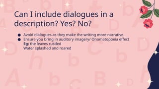 Can I include dialogues in a
description? Yes? No?
● Avoid dialogues as they make the writing more narrative.
● Ensure you bring in auditory imagery/ Onomatopoeia effect
Eg: the leaves rustled
Water splashed and roared
 