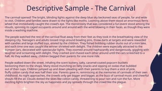The carnival opened! The bright, blinding lights against the deep blue sky beckoned seas of people, far and wide
to visit. Children and families were drawn to the lights like moths. Looming above them stood an enormous ferris
wheel that immediately caught the crowd’s eye. The monstrosity that was considered a fun event stood among the
clouds, spinning its caged occupants around and around with the wind blowing in their faces, as though they were
inside a washing machine.
The people watched the rest of the carnival float away from their feet as they took in the breathtaking view of the
sleeping city. Teenagers and adults tossed rings around bowling pins, threw darts at targets and were rewarded
with candies and large stuffed toys, envied by the children. They fished bobbing rubber ducks out of a mini lake,
and each time one was caught the winner shrieked with delight. The children were especially attracted to the
bumper cars, decorated with spectacular lights. They zoomed around haphazardly and dangerously, giggling with
laughter and screaming with delight. They crashed and chased each other around until the cars screeched to a
halt. As they walked away, children begged their parents for one more ride.
People walked down the street, inhaling the scent buttery, salty, caramel-coated popcorn buckets
beckoning them to the shops. Many stood munching on fatty snacks and sipping on sodas that bubbled
out of their cups. Children jumped up and down pleading with their parents to buy them a stick of pink,
fluffy cotton candy that was half their size. Parents gave in, reminiscing at the memories of carnivals of their own
childhood. As night approaches, the crowds only get bigger and bigger, as the buzz of carnival music and cheerful
shouts fill the air. Clouds dotted the skies like cotton candy, threatening to pour rain and ruin the fun. More
dazzling lights brighten the sky as happiness and joy spreads through the crowd like the plague.
Descriptive Sample - The Carnival
 