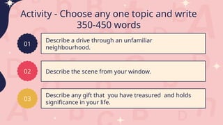 Activity - Choose any one topic and write
350-450 words
Describe a drive through an unfamiliar
neighbourhood.
Describe the scene from your window.
Describe any gift that you have treasured and holds
significance in your life.
01
02
03
 
