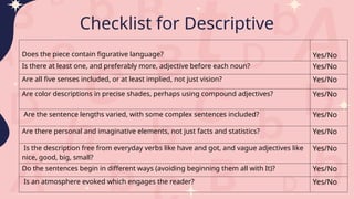 Checklist for Descriptive
Does the piece contain figurative language? Yes/No
Is there at least one, and preferably more, adjective before each noun? Yes/No
Are all five senses included, or at least implied, not just vision? Yes/No
Are color descriptions in precise shades, perhaps using compound adjectives? Yes/No
Are the sentence lengths varied, with some complex sentences included? Yes/No
Are there personal and imaginative elements, not just facts and statistics? Yes/No
Is the description free from everyday verbs like have and got, and vague adjectives like
nice, good, big, small?
Yes/No
Do the sentences begin in different ways (avoiding beginning them all with It)? Yes/No
Is an atmosphere evoked which engages the reader? Yes/No
 