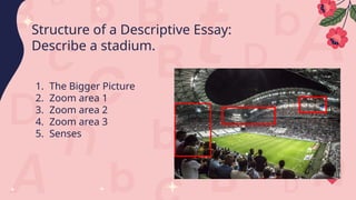 1. The Bigger Picture
2. Zoom area 1
3. Zoom area 2
4. Zoom area 3
5. Senses
Structure of a Descriptive Essay:
Describe a stadium.
 