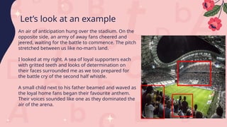 An air of anticipation hung over the stadium. On the
opposite side, an army of away fans cheered and
jeered, waiting for the battle to commence. The pitch
stretched between us like no-man’s land.
I looked at my right. A sea of loyal supporters each
with gritted teeth and looks of determination on
their faces surrounded me as we too prepared for
the battle cry of the second half whistle.
A small child next to his father beamed and waved as
the loyal home fans began their favourite anthem.
Their voices sounded like one as they dominated the
air of the arena.
Let’s look at an example
 
