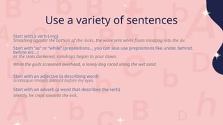 Use a variety of sentences
Start with a verb (-ing)
Smashing against the bottom of the rocks, the wave sent white foam shooting into the air.
Start with “as” or “while” (prepositions… you can also use prepositions like under, behind,
before etc…)
As the skies darkened, raindrops began to pour down.
While the gulls screamed overhead, a lonely dog raced along the wet sand.
Start with an adjective (a describing word)
Grotesque images danced before my eyes.
Start with an adverb (a word that describes the verb)
Silently, he crept towards the exit..
 