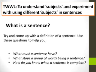 TWWL: To understand ‘subjects’ and experiment
with using different ‘subjects’ in sentences

What is a sentence?
Try and come up with a definition of a sentence. Use
these questions to help you:
• What must a sentence have?
• What stops a group of words being a sentence?
• How do you know when a sentence is complete?

 