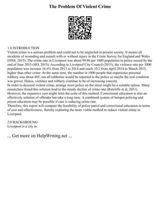 The Problem Of Violent Crime
1.0 INTRODUCTION
Violent crime is a serious problem and could not to be neglected in present society. It means all
incidents of wounding and assault with or without injury in the Crime Survey for England and Wales
(ONS, 2015). The crime rate in Liverpool was about 90.86 per 1000 population in police record by the
end of June 2015 (HO, 2015). According to Liverpool City Council (2015), the violence rate per 1000
population was increase 16.6% from 2013 to 2014 and reach 10.2 from April 2014 to March 2015,
higher than other crime. At the same time, the number in 1000 people that experience personal
robbery was about 485, not all robberies would be reported to the police so maybe the real condition
was graver. Hence, violence and robbery continue to be of increasing concern.
In order to descend violent crime, arrange more police on the street might be a suitable option. Many
researchers found this solution lead to the steady decline of crime rate (Ratcliffe et al, 2011).
However, the expensive cost might limit the scale of this method. Correctional education is also an
effectively solution of offender but take a long time. A combined system of hotspot policing and
prison education may be possible if care is reducing crime rate.
Therefore, this report will compare the feasibility of police patrol and correctional education in terms
of cost and effectiveness, thereby exploring the more viable method to reduce violent crime in
Liverpool.
2.0 BACKGROUNG
Liverpool is a city in
... Get more on HelpWriting.net ...
 