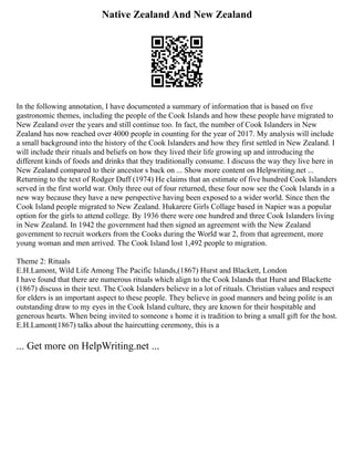 Native Zealand And New Zealand
In the following annotation, I have documented a summary of information that is based on five
gastronomic themes, including the people of the Cook Islands and how these people have migrated to
New Zealand over the years and still continue too. In fact, the number of Cook Islanders in New
Zealand has now reached over 4000 people in counting for the year of 2017. My analysis will include
a small background into the history of the Cook Islanders and how they first settled in New Zealand. I
will include their rituals and beliefs on how they lived their life growing up and introducing the
different kinds of foods and drinks that they traditionally consume. I discuss the way they live here in
New Zealand compared to their ancestor s back on ... Show more content on Helpwriting.net ...
Returning to the text of Rodger Duff (1974) He claims that an estimate of five hundred Cook Islanders
served in the first world war. Only three out of four returned, these four now see the Cook Islands in a
new way because they have a new perspective having been exposed to a wider world. Since then the
Cook Island people migrated to New Zealand. Hukarere Girls Collage based in Napier was a popular
option for the girls to attend college. By 1936 there were one hundred and three Cook Islanders living
in New Zealand. In 1942 the government had then signed an agreement with the New Zealand
government to recruit workers from the Cooks during the World war 2, from that agreement, more
young woman and men arrived. The Cook Island lost 1,492 people to migration.
Theme 2: Rituals
E.H.Lamont, Wild Life Among The Pacific Islands,(1867) Hurst and Blackett, London
I have found that there are numerous rituals which align to the Cook Islands that Hurst and Blackette
(1867) discuss in their text. The Cook Islanders believe in a lot of rituals. Christian values and respect
for elders is an important aspect to these people. They believe in good manners and being polite is an
outstanding draw to my eyes in the Cook Island culture, they are known for their hospitable and
generous hearts. When being invited to someone s home it is tradition to bring a small gift for the host.
E.H.Lamont(1867) talks about the haircutting ceremony, this is a
... Get more on HelpWriting.net ...
 
