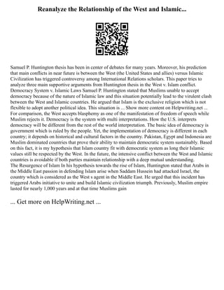 Reanalyze the Relationship of the West and Islamic...
Samuel P. Huntington thesis has been in center of debates for many years. Moreover, his prediction
that main conflicts in near future is between the West (the United States and allies) versus Islamic
Civilization has triggered controversy among International Relations scholars. This paper tries to
analyze three main supportive arguments from Huntington thesis in the West v. Islam conflict.
Democracy System v. Islamic Laws Samuel P. Huntington stated that Muslims unable to accept
democracy because of the nature of Islamic law and this situation potentially lead to the virulent clash
between the West and Islamic countries. He argued that Islam is the exclusive religion which is not
flexible to adopt another political idea. This situation is ... Show more content on Helpwriting.net ...
For comparison, the West accepts blasphemy as one of the manifestation of freedom of speech while
Muslim rejects it. Democracy is the system with multi interpretations. How the U.S. interprets
democracy will be different from the rest of the world interpretation. The basic idea of democracy is
government which is ruled by the people. Yet, the implementation of democracy is different in each
country; it depends on historical and cultural factors in the country. Pakistan, Egypt and Indonesia are
Muslim dominated countries that prove their ability to maintain democratic system sustainably. Based
on this fact, it is my hypothesis that Islam country fit with democratic system as long their Islamic
values still be respected by the West. In the future, the intensive conflict between the West and Islamic
countries is avoidable if both parties maintain relationship with a deep mutual understanding.
The Resurgence of Islam In his hypothesis towards the rise of Islam, Huntington stated that Arabs in
the Middle East passion in defending Islam arise when Saddam Hussein had attacked Israel, the
country which is considered as the West s agent in the Middle East. He urged that this incident has
triggered Arabs initiative to unite and build Islamic civilization triumph. Previously, Muslim empire
lasted for nearly 1,000 years and at that time Muslims gain
... Get more on HelpWriting.net ...
 