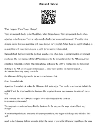 Demand Shocks
What Happens When Things Change?
There are demand shocks in the Short Run , when things change. There are demand shocks when
adjusting to the long run. There are also supply shocks.(www.econweb.tamu.edu) When there is a
demand shock, this is an event that will cause the AD curve to shift. When there is a supply shock, it is
an event that will cause the AS curve to shift. .(www.econweb.tamu.edu)
Demand shock that happen in the short run usually occur when there is an increment in government
purchases. The real increase of the GDP is measured by the horizontal shift of the AD curve, if the
price level remained constant. The prices change and cause the GDP to rise less that the horizontal
shifting in the AD. .(www.econweb.tamu.edu) ... Show more content on Helpwriting.net ...
An increase in money supply results in
the AD curve shifting rightwards. .(www.econweb.tamu.edu)
Other demand shocks ,
A positive demand shock makes the AD curve shift to the right. This results in an increase in both the
real GDP and the price level in the short run. If a negative demand shock occurs, then the AD curve
will
shift leftward. The real GDP and the price level will decrease in the short run .
(www.econweb.tamu.edu)
The wage rates remain unchanged in the short run. In the long run the wage rates will and may
change.
When the output is found above the full employment level, the wages will change and will rise. This
will
result in the AS curve shifting upwards. When the output is below the full employment level, the wage
 