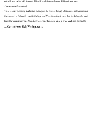 rate will not rise but will decrease. This will result in the AS curve shifting downwards.
.(www.econweb.tamu.edu)
There is a self correcting mechanism that adjusts the process through which prices and wages return
the economy to full employment in the long run. When the output is more than the full employment
level, the wages must rise . When the wages rise , they cause a rise in price levels and also for the
... Get more on HelpWriting.net ...
 