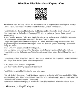 What Does Eliot Believe In Al Capone s Case
An alderman went into Eliot s office and tried to bride him to drop the whole investigation about Al
Capone s case, However, Eliot did not listen to him and Kick him out the office.
Frank Nitti tried to threaten Eliot s family, So Eliot decided to relocate his family into a safe house
Eliot s team went to the border of Canada and U.S to try to capture Al Capone illegal alcohol
transportation
Royal Canadian Mounted Police were also in the crime scene, and were able to help Eliot s team to
kill the criminals, including the bookkeeper that works for Al Capone
George is struggling whether to testify against Al Capone, therefore Jimmy choose to shot a dead
gangster through his mouth so that George is scared and will then agree to on Jimmy s decision on
testify Al Capone
While ... Show more content on Helpwriting.net ...
Eliot and George went quickly so that they could rush to Jimmy s apartment before he died, and
Jimmy told them that the bookkeeper Walter Payne is going to take a train that will bring him out of
town
Gun fighting through the gangster and Eliot and George, as a result, all the gangster is killed and Eliot
and George were able to capture the bookkeeper alive
In Al Capone s trial, Walter is being testify
Eliot discovered that Al Capone seems to be relaxed
Frank Nitti was spotted by Eliot that he is carrying a gun
Eliot ask the bailiff to remove Frank Nitti in the courtroom so that the bailiff can searched him While
searching Frank Nitti, Eliot discovered that Frank Nitti s pocket has Jimmy s address, that is why Eliot
know that Frank was the one who killed Jimmy
Frank shoots the bailiff and trying to escape, and Eliot chase him to the roof that is located on the
... Get more on HelpWriting.net ...
 