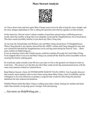 Marc Stewart Analysis
As I have shown time and time again Marc Change seems not to be able to keep his story straight. and
his story changes depending on who is asking the questions and what his agenda is at that moment.
In this interview, Stewart writes I asked a number of questions and got many conflicting answers,
mostly about the number of dogs that were allegedly saved and the slaughterhouses, he d closed down.
This does sound incredibly familiar in just about any Marc Ching story.
At one time the Animal hope and Wellness site said Marc Ching closed down 10 Slaughterhouses.
When Ching denied it, the reporter showed him the AHWF website and Ching changed his tune and
now claimed he had paid the slaughterhouses not to sell dog meat during the festival. Your ... Show
more content on Helpwriting.net ...
It was an amazing victory that I doubt anyone could have pulled off except for Coach Marc Ching.
Even clapped when it was over and Marc Ching was carried off the field for all his incredible work in
securing this history making game.
So would any reader actually tweet We love you marc or You re the greatest ever based on what we
wrote here... The answer is no but they do when Marc sends out his big announcement posts with the
same exact amount of detail as I placed above.
Read Martyn Stewart s Story ACTIVISM GONE BAD IN YULIN, CHINA. You ll quickly discover
that it pretty much matches what we have been saying about Marc Ching s lack of credibility and his
willingness to lie to his followers to produce a response that would not only bring him personal
adulations but also undeserved donations.
Wildlife Planets belief that Marc Ching is nothing more than a fraud, looking for stardom and fame
rather than actually saving dogs grows stronger with each passing
... Get more on HelpWriting.net ...
 
