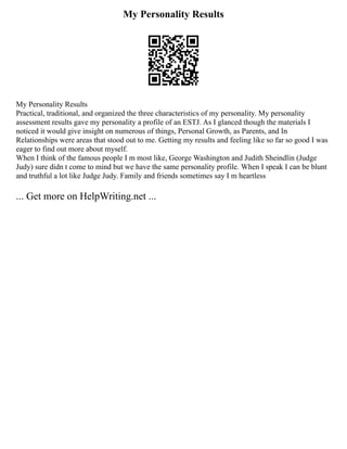 My Personality Results
My Personality Results
Practical, traditional, and organized the three characteristics of my personality. My personality
assessment results gave my personality a profile of an ESTJ. As I glanced though the materials I
noticed it would give insight on numerous of things, Personal Growth, as Parents, and In
Relationships were areas that stood out to me. Getting my results and feeling like so far so good I was
eager to find out more about myself.
When I think of the famous people I m most like, George Washington and Judith Sheindlin (Judge
Judy) sure didn t come to mind but we have the same personality profile. When I speak I can be blunt
and truthful a lot like Judge Judy. Family and friends sometimes say I m heartless
... Get more on HelpWriting.net ...
 
