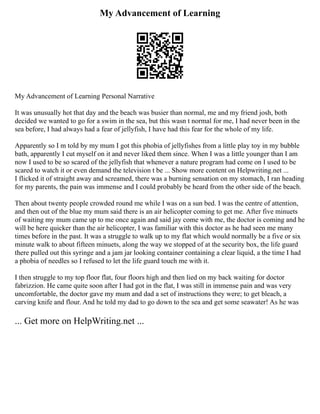 My Advancement of Learning
My Advancement of Learning Personal Narrative
It was unusually hot that day and the beach was busier than normal, me and my friend josh, both
decided we wanted to go for a swim in the sea, but this wasn t normal for me, I had never been in the
sea before, I had always had a fear of jellyfish, I have had this fear for the whole of my life.
Apparently so I m told by my mum I got this phobia of jellyfishes from a little play toy in my bubble
bath, apparently I cut myself on it and never liked them since. When I was a little younger than I am
now I used to be so scared of the jellyfish that whenever a nature program had come on I used to be
scared to watch it or even demand the television t be ... Show more content on Helpwriting.net ...
I flicked it of straight away and screamed, there was a burning sensation on my stomach, I ran heading
for my parents, the pain was immense and I could probably be heard from the other side of the beach.
Then about twenty people crowded round me while I was on a sun bed. I was the centre of attention,
and then out of the blue my mum said there is an air helicopter coming to get me. After five minuets
of waiting my mum came up to me once again and said jay come with me, the doctor is coming and he
will be here quicker than the air helicopter, I was familiar with this doctor as he had seen me many
times before in the past. It was a struggle to walk up to my flat which would normally be a five or six
minute walk to about fifteen minuets, along the way we stopped of at the security box, the life guard
there pulled out this syringe and a jam jar looking container containing a clear liquid, a the time I had
a phobia of needles so I refused to let the life guard touch me with it.
I then struggle to my top floor flat, four floors high and then lied on my back waiting for doctor
fabrizzion. He came quite soon after I had got in the flat, I was still in immense pain and was very
uncomfortable, the doctor gave my mum and dad a set of instructions they were; to get bleach, a
carving knife and flour. And he told my dad to go down to the sea and get some seawater! As he was
... Get more on HelpWriting.net ...
 
