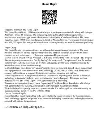 Home Depot
Executive Summary The Home Depot
The Home Depot (Ticker: HD) is the world s largest home improvement retailer along with being an
American Fortune 50 company. The company operates 2,259 retail building supply/home
improvement warehouse type stores all across the United States, Canada and Mexico. The Home
Depot has over 340,000 team members and is based in Atlanta, Georgia. The average store size is just
over 100,000 square feet along with an additional 24,000 square feet set aside for seasonal gardening.
Target Group
The Home Depot s two main customers are at home do it yourselfers and contractors. The main
products and services offered help solve the wants and needs of customers involved with home
construction and maintenance, ... Show more content on Helpwriting.net ...
Marvin Ellison, Executive Vice President, U.S. Stores, proposed the FIRST Relaunch . The program
focuses on putting the customers first, by Do(ing) the unexpected . The operational plan focused on
customer service, being in stock on all products and creating a better store appearance (inside the
physical store and within the community).
In efforts to focus on customer service, more employees were hired and trained. Upper management
also equipped each team member with more technology (PDA s, walkie talkies, etc). There was a
companywide initiative to integrate Hispanic merchandise, marketing and staffing.
Home Depot switched to a regional distribution system while upgrading their internal information
technology infrastructure to better keep stores inventory stocked properly. This major overhaul
materialized into The Home Depot s stock outs dramatically decreasing.
To create a stronger public image, Home Depot created The Home Depot Foundation which helps
with community home building, disaster relief and veteran job placement assistance.
These initiatives have greatly improved customer satisfaction and recognition in the community by
increasing ratings from 55% to 75% (2008 to 2012).
Current Economic cycle
Home Depot has clearly set itself up to be successful in the recent upswing in the housing markets.
Their technology upgrade has proven to be successful in keeping stores stocked and employees more
engaged with helping the customers.
... Get more on HelpWriting.net ...
 