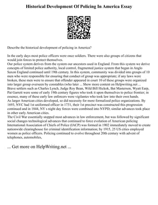 Historical Development Of Policing In America Essay
Describe the historical development of policing in America?
In the early days most police officers were once soldiers. There were also groups of citizens that
would join forces to protect themselves.
Our police system derives from the system our ancestors used in England. From this system we derive
concepts of limited police authority, local control, fragmented justice system that began in Anglo
Saxon England continued until 19th century. In this system, community was divided into groups of 10
men who were responsible for ensuring that conduct of group was appropriate; if any laws were
broken, these men were to ensure that offender appeared in court 10 of these groups were organized
into larger group overseen by constables (who later ... Show more content on Helpwriting.net ...
Brave settlers such as Charles Lynch, Judge Roy Bean, Wild Bill Hickok, Bat Masterson, Wyatt Earp,
Pat Garrett were some of early 19th century figures who took it upon themselves to police frontier; in
essence, many of these early law enforcers were vigilantes who took law into their own hands.
As larger American cities developed, so did necessity for more formalized police organizations. By
1693, NYC had 1st uniformed officer in 1731, their 1st precinct was constructed this progression
continued and in 1844, NY s night day forces were combined into NYPD; similar advances took place
in other early American cities.
The Civil War essentially stopped most advances in law enforcement, but was followed by significant
social changes technological advances that continued to force evolution of American policing
International Association of Chiefs of Police (IACP) was formed in 1902 immediately moved to create
nationwide clearinghouse for criminal identification information; by 1915, 25 US cities employed
women as police officers. Policing continued to evolve throughout 20th century with advent of
telephones, automobiles,
... Get more on HelpWriting.net ...
 