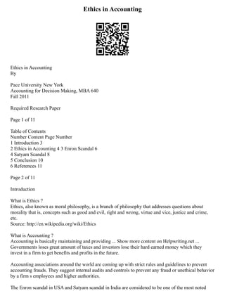 Ethics in Accounting
Ethics in Accounting
By
Pace University New York
Accounting for Decision Making, MBA 640
Fall 2011
Required Research Paper
Page 1 of 11
Table of Contents
Number Content Page Number
1 Introduction 3
2 Ethics in Accounting 4 3 Enron Scandal 6
4 Satyam Scandal 8
5 Conclusion 10
6 References 11
Page 2 of 11
Introduction
What is Ethics ?
Ethics, also known as moral philosophy, is a branch of philosophy that addresses questions about
morality that is, concepts such as good and evil, right and wrong, virtue and vice, justice and crime,
etc.
Source: http://en.wikipedia.org/wiki/Ethics
What is Accounting ?
Accounting is basically maintaining and providing ... Show more content on Helpwriting.net ...
Governments loses great amount of taxes and investors lose their hard earned money which they
invest in a firm to get benefits and profits in the future.
Accounting associations around the world are coming up with strict rules and guidelines to prevent
accounting frauds. They suggest internal audits and controls to prevent any fraud or unethical behavior
by a firm s employees and higher authorities.
The Enron scandal in USA and Satyam scandal in India are considered to be one of the most noted
 