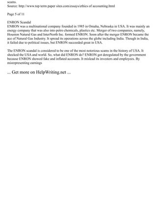 scams.
Source: http://www.top term paper sites.com/essays/ethics of accounting.html
Page 5 of 11
ENRON Scandal
ENRON was a multinational company founded in 1985 in Omaha, Nebraska in USA. It was mainly an
energy company that was also into petro chemicals, plastics etc. Merger of two companies, namely,
Houston Natural Gas and InterNorth Inc. formed ENRON. Soon after the merger ENRON became the
ace of Natural Gas Industry. It spread its operations across the globe including India. Though in India,
it failed due to political issues, but ENRON succeeded great in USA.
The ENRON scandal is considered to be one of the most notorious scams in the history of USA. It
shocked the USA and world. So, what did ENRON do? ENRON got deregulated by the government
because ENRON showed fake and inflated accounts. It mislead its investors and employees. By
misrepresenting earnings
... Get more on HelpWriting.net ...
 