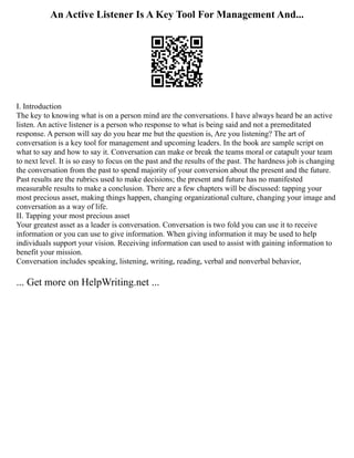 An Active Listener Is A Key Tool For Management And...
I. Introduction
The key to knowing what is on a person mind are the conversations. I have always heard be an active
listen. An active listener is a person who response to what is being said and not a premeditated
response. A person will say do you hear me but the question is, Are you listening? The art of
conversation is a key tool for management and upcoming leaders. In the book are sample script on
what to say and how to say it. Conversation can make or break the teams moral or catapult your team
to next level. It is so easy to focus on the past and the results of the past. The hardness job is changing
the conversation from the past to spend majority of your conversion about the present and the future.
Past results are the rubrics used to make decisions; the present and future has no manifested
measurable results to make a conclusion. There are a few chapters will be discussed: tapping your
most precious asset, making things happen, changing organizational culture, changing your image and
conversation as a way of life.
II. Tapping your most precious asset
Your greatest asset as a leader is conversation. Conversation is two fold you can use it to receive
information or you can use to give information. When giving information it may be used to help
individuals support your vision. Receiving information can used to assist with gaining information to
benefit your mission.
Conversation includes speaking, listening, writing, reading, verbal and nonverbal behavior,
... Get more on HelpWriting.net ...
 