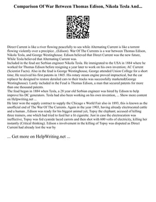 Comparison Of War Between Thomas Edison, Nikola Tesla And...
Direct Current is like a river flowing peacefully to sea while Alternating Current is like a torrent
flowing violently over a precipice , (Edison). War Of The Currents is a war between Thomas Edison,
Nikola Tesla, and George Westinghouse. Edison believed that Direct Current was the new future,
While Tesla believed that Alternating Current was.
Included in the feud are Serbian engineer Nikola Tesla. He immigrated to the USA in 1884 where he
worked for Thomas Edison before resigning a year later to work on his own invention; AC Current
(Scientist Facts). Also in the feud is George Westinghouse, George attended Union College for a short
time; He received his first patents in 1865. His rotary steam engine proved impractical, but the car
replacer he designed to restore derailed cars to their tracks was successfully marketed(George
Westinghouse). Lastly included in the Feud is Thomas Edison, a man that secured patents for more
than one thousand patents.
The feud began in 1884 when Tesla, a 28 year old Serbian engineer was hired by Edison to help
improve his DC generators. Tesla had also been working on his own invention, ... Show more content
on Helpwriting.net ...
He later won the supply contract to supply the Chicago s World Fair also in 1893, this is known as the
unofficial end of The War Of The Currents. Again in the year 1903, having already electrocuted cattle
and a human , Edison was ready for his biggest animal yet, Topsy the elephant; accused of killing
three trainers, one which had tried to feed her a lit cigarette. Just in case the electrocution was
ineffective, Topsy was fed cyanide laced carrots and then shot with 600 volts of electricity, killing her
instantly (Critical thinking). Edison s involvement in the killing of Topsy was disputed as Direct
Current had already lost the war by
... Get more on HelpWriting.net ...
 