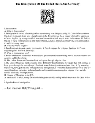 The Immigration Of The United States And Germany
I. Introduction
A. What is Immigration?
i. Immigration is the act of coming to live permanently in a foreign country. ii. Constantine compares
the desire to migrate to an urge , People seem to be drawn toward those places which offer a promise
of better ing life, by an urge which is as relent less as that which impels water in its course. iii. Before
the era of rapid communications and transportation, America encouraged relatively open immigration
to settle its empty lands.
B. Why Do People Migrate?
i. People migrate to seek greater opportunity. ii. People migrate for religious freedom. iii. People
migrate against their will. (Slavery)
C. What is Immigration law?
i. Refers to the rules established by the federal government for determining who is allowed to enter the
country, and for how long.
D. The United States and Germany have both gone through migrant crisis.
i. The United States has handled such a crisis differently than Germany. However, they both seemed to
have gone through the same change of attitude towards immigrants throughout time. ii. By assessing
the history, laws, policies and attitudes toward immigration, it seems that both countries could take use
some ideas from each other to better handle and protect the country against migrant crisis socially
related issues and future problems.
II. History of Migration in the U.S.
A. From 1900 to 1920, nearly 24 million immigrants arrived during what is known as the Great Wave
.
i. Spanish French Immigration
... Get more on HelpWriting.net ...
 