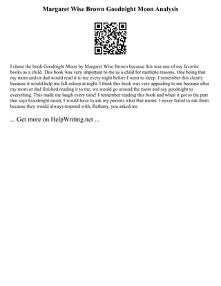 Margaret Wise Brown Goodnight Moon Analysis
I chose the book Goodnight Moon by Margaret Wise Brown because this was one of my favorite
books as a child. This book was very important to me as a child for multiple reasons. One being that
my mom and/or dad would read it to me every night before I went to sleep. I remember this clearly
because it would help me fall asleep at night. I think this book was very appealing to me because after
my mom or dad finished reading it to me, we would go around the room and say goodnight to
everything. This made me laugh every time! I remember reading this book and when it got to the part
that says Goodnight mush, I would have to ask my parents what that meant. I never failed to ask them
because they would always respond with, Bethany, you asked me
... Get more on HelpWriting.net ...
 