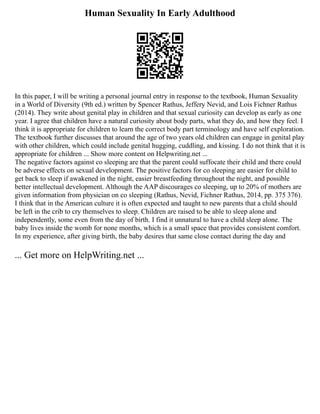 Human Sexuality In Early Adulthood
In this paper, I will be writing a personal journal entry in response to the textbook, Human Sexuality
in a World of Diversity (9th ed.) written by Spencer Rathus, Jeffery Nevid, and Lois Fichner Rathus
(2014). They write about genital play in children and that sexual curiosity can develop as early as one
year. I agree that children have a natural curiosity about body parts, what they do, and how they feel. I
think it is appropriate for children to learn the correct body part terminology and have self exploration.
The textbook further discusses that around the age of two years old children can engage in genital play
with other children, which could include genital hugging, cuddling, and kissing. I do not think that it is
appropriate for children ... Show more content on Helpwriting.net ...
The negative factors against co sleeping are that the parent could suffocate their child and there could
be adverse effects on sexual development. The positive factors for co sleeping are easier for child to
get back to sleep if awakened in the night, easier breastfeeding throughout the night, and possible
better intellectual development. Although the AAP discourages co sleeping, up to 20% of mothers are
given information from physician on co sleeping (Rathus, Nevid, Fichner Rathus, 2014, pp. 375 376).
I think that in the American culture it is often expected and taught to new parents that a child should
be left in the crib to cry themselves to sleep. Children are raised to be able to sleep alone and
independently, some even from the day of birth. I find it unnatural to have a child sleep alone. The
baby lives inside the womb for none months, which is a small space that provides consistent comfort.
In my experience, after giving birth, the baby desires that same close contact during the day and
... Get more on HelpWriting.net ...
 