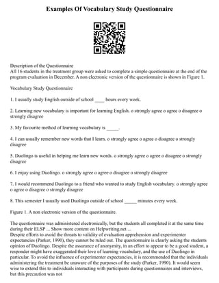 Examples Of Vocabulary Study Questionnaire
Description of the Questionnaire
All 16 students in the treatment group were asked to complete a simple questionnaire at the end of the
program evaluation in December. A non electronic version of the questionnaire is shown in Figure 1.
Vocabulary Study Questionnaire
1. I usually study English outside of school ____ hours every week.
2. Learning new vocabulary is important for learning English. o strongly agree o agree o disagree o
strongly disagree
3. My favourite method of learning vocabulary is _____.
4. I can usually remember new words that I learn. o strongly agree o agree o disagree o strongly
disagree
5. Duolingo is useful in helping me learn new words. o strongly agree o agree o disagree o strongly
disagree
6. I enjoy using Duolingo. o strongly agree o agree o disagree o strongly disagree
7. I would recommend Duolingo to a friend who wanted to study English vocabulary. o strongly agree
o agree o disagree o strongly disagree
8. This semester I usually used Duolingo outside of school _____ minutes every week.
Figure 1. A non electronic version of the questionnaire.
The questionnaire was administered electronically, but the students all completed it at the same time
during their ELSP ... Show more content on Helpwriting.net ...
Despite efforts to avoid the threats to validity of evaluation apprehension and experimenter
expectancies (Parker, 1990), they cannot be ruled out. The questionnaire is clearly asking the students
opinion of Duolingo. Despite the assurance of anonymity, in an effort to appear to be a good student, a
responder might have exaggerated their love of learning vocabulary, and the use of Duolingo in
particular. To avoid the influence of experimenter expectancies, it is recommended that the individuals
administering the treatment be unaware of the purposes of the study (Parker, 1990). It would seem
wise to extend this to individuals interacting with participants during questionnaires and interviews,
but this precaution was not
 