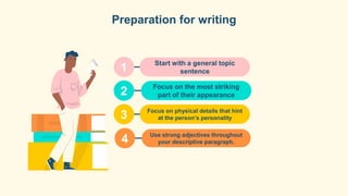 Start with a general topic
sentence
Focus on the most striking
part of their appearance
Focus on physical details that hint
at the person’s personality
Use strong adjectives throughout
your descriptive paragraph.
Preparation for writing
1
2
3
4
 