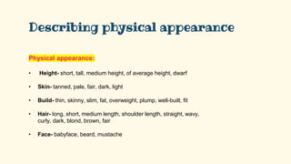 Describing physical appearance
Physical appearance:
• Height- short, tall, medium height, of average height, dwarf
• Skin- tanned, pale, fair, dark, light
• Build- thin, skinny, slim, fat, overweight, plump, well-built, fit
• Hair- long, short, medium length, shoulder length, straight, wavy,
curly, dark, blond, brown, fair
• Face- babyface, beard, mustache
 