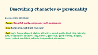Describing character & personality
General strong adjectives:
~Female: Beautiful, pretty, gorgeous, youth-appearance
~Male: handsome, well-built, muscular
~Both: ugly, funny, elegant, stylish, attractive, smart, polite, kind, nice, friendly,
cute, responsible, talkative, lazy, honest, generous, good-looking, diligent,
brave, patient, confident, reliable, independent, dependent.
 