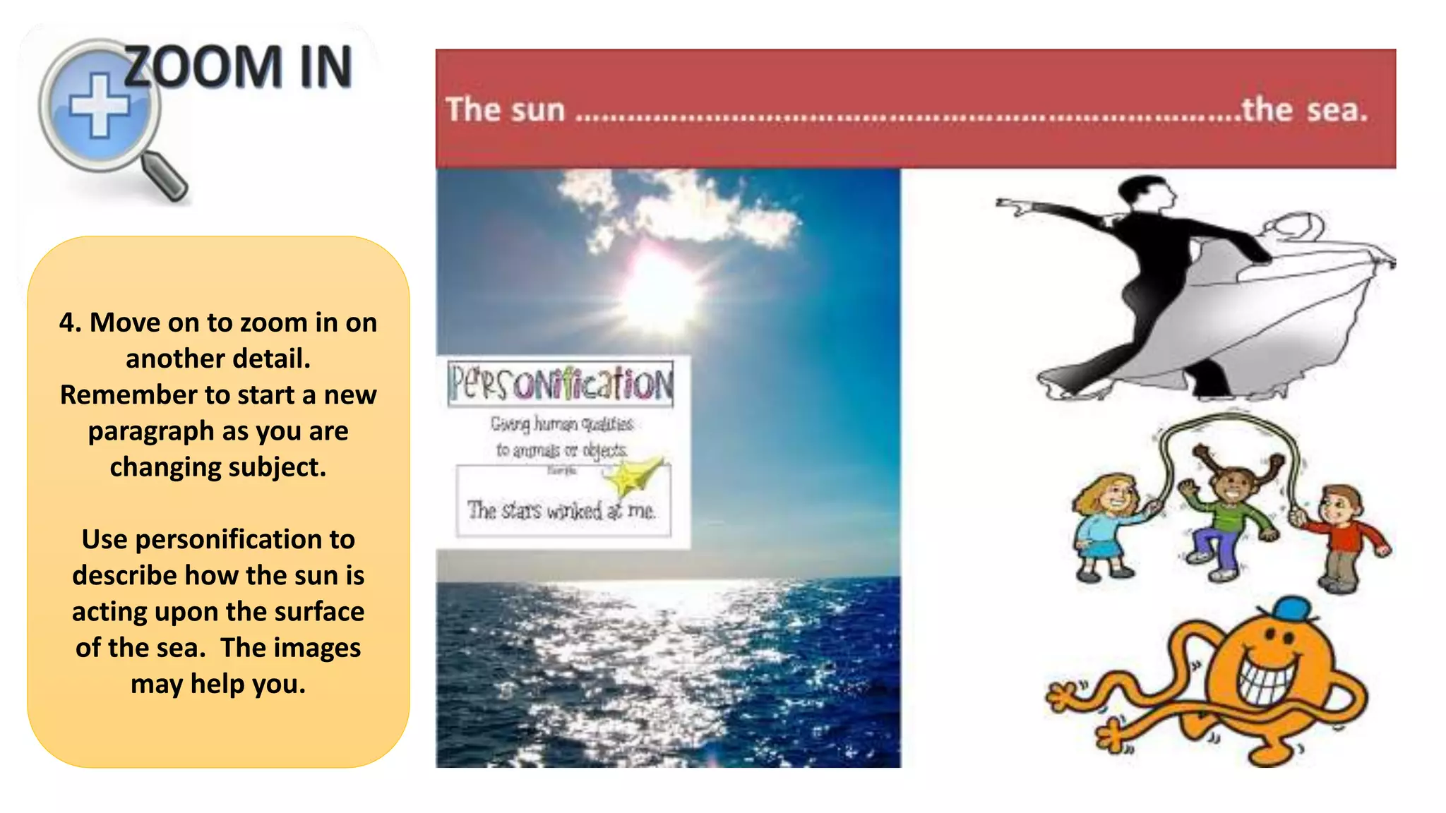4. Move on to zoom in on
another detail.
Remember to start a new
paragraph as you are
changing subject.
Use personification to
describe how the sun is
acting upon the surface
of the sea. The images
may help you.
 