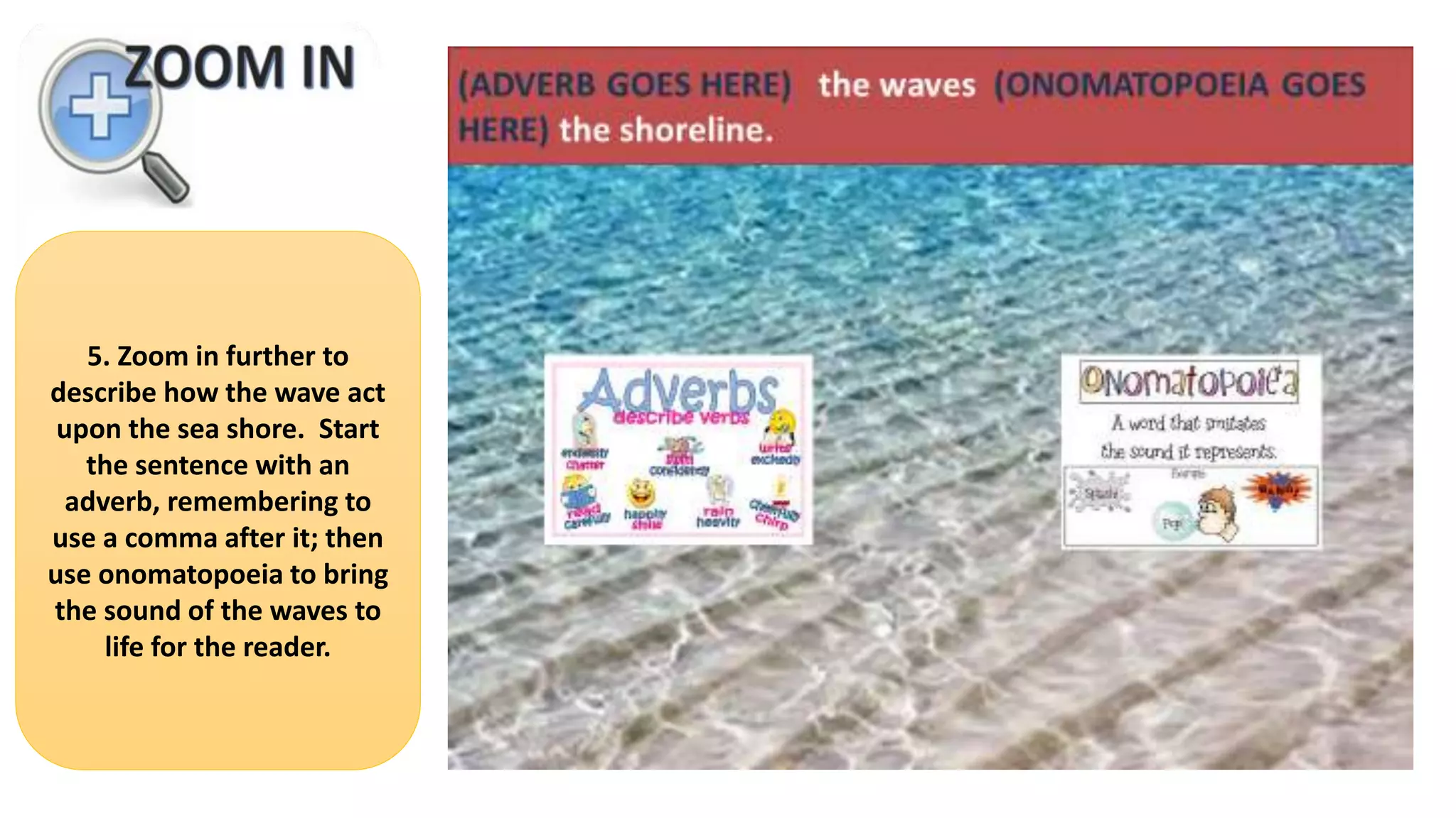 5. Zoom in further to
describe how the wave act
upon the sea shore. Start
the sentence with an
adverb, remembering to
use a comma after it; then
use onomatopoeia to bring
the sound of the waves to
life for the reader.
 