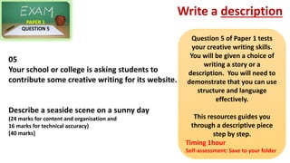 05
Your school or college is asking students to
contribute some creative writing for its website.
Describe a seaside scene on a sunny day
(24 marks for content and organisation and
16 marks for technical accuracy)
[40 marks]
PAPER 1
QUESTION 5
Write a description
Question 5 of Paper 1 tests
your creative writing skills.
You will be given a choice of
writing a story or a
description. You will need to
demonstrate that you can use
structure and language
effectively.
This resources guides you
through a descriptive piece
step by step.
Timing 1hour
Self-assessment: Save to your folder
 