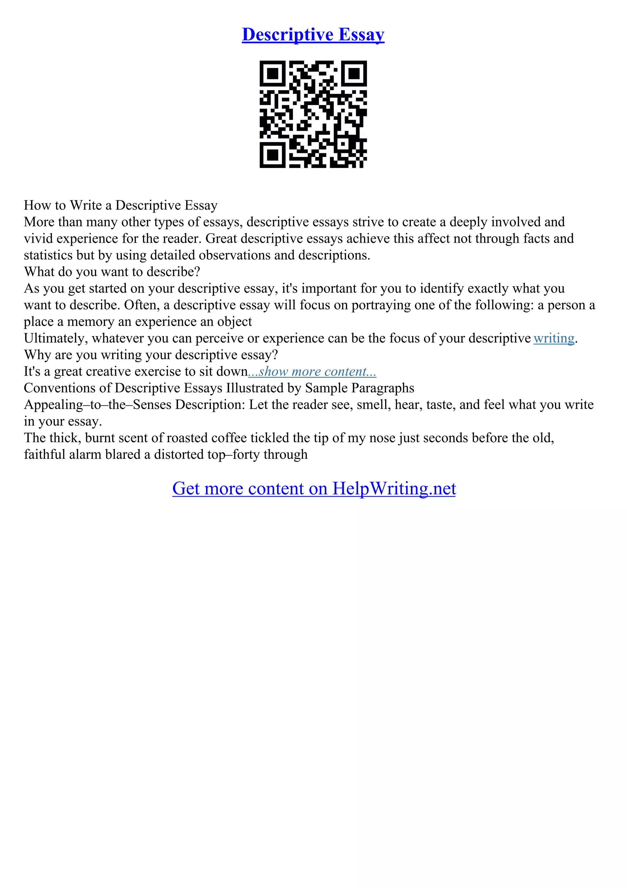 Descriptive Essay
How to Write a Descriptive Essay
More than many other types of essays, descriptive essays strive to create a deeply involved and
vivid experience for the reader. Great descriptive essays achieve this affect not through facts and
statistics but by using detailed observations and descriptions.
What do you want to describe?
As you get started on your descriptive essay, it's important for you to identify exactly what you
want to describe. Often, a descriptive essay will focus on portraying one of the following: a person a
place a memory an experience an object
Ultimately, whatever you can perceive or experience can be the focus of your descriptive writing.
Why are you writing your descriptive essay?
It's a great creative exercise to sit down...show more content...
Conventions of Descriptive Essays Illustrated by Sample Paragraphs
Appealing–to–the–Senses Description: Let the reader see, smell, hear, taste, and feel what you write
in your essay.
The thick, burnt scent of roasted coffee tickled the tip of my nose just seconds before the old,
faithful alarm blared a distorted top–forty through
Get more content on HelpWriting.net