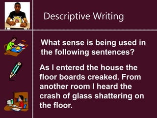 Descriptive Writing
What sense is being used in
the following sentences?
As I entered the house the
floor boards creaked. From
another room I heard the
crash of glass shattering on
the floor.
 