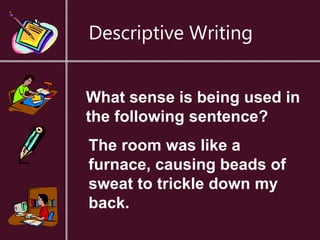 Descriptive Writing
What sense is being used in
the following sentence?
The room was like a
furnace, causing beads of
sweat to trickle down my
back.
 
