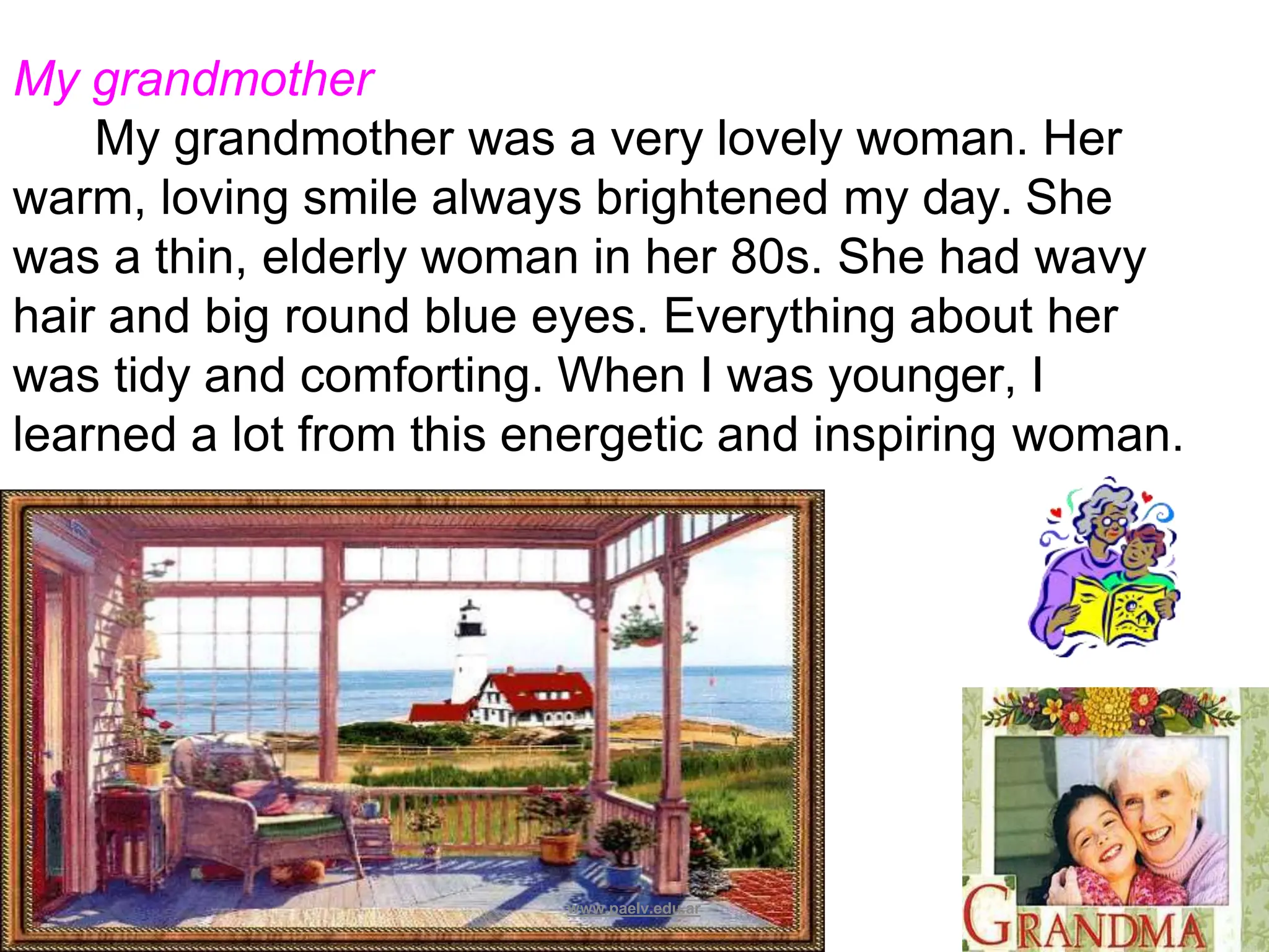 My grandmother
My grandmother was a very lovely woman. Her
warm, loving smile always brightened my day. She
was a thin, elderly woman in her 80s. She had wavy
hair and big round blue eyes. Everything about her
was tidy and comforting. When I was younger, I
learned a lot from this energetic and inspiring woman.
www.paelv.edu.ar
 