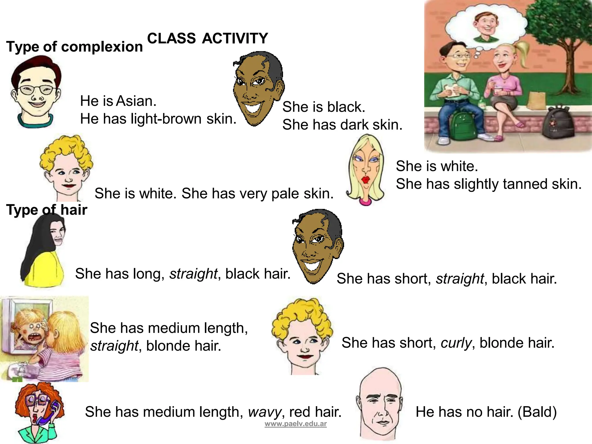 She has long, straight, black hair. She has short, straight, black hair.
She is white. She has very pale skin.
Type of hair
She has medium length, wavy, red hair. He has no hair. (Bald)
She has medium length,
straight, blonde hair. She has short, curly, blonde hair.
He is Asian.
He has light-brown skin.
She is black.
She has dark skin.
Type of complexion
CLASS ACTIVITY
She is white.
She has slightly tanned skin.
www.paelv.edu.ar
 