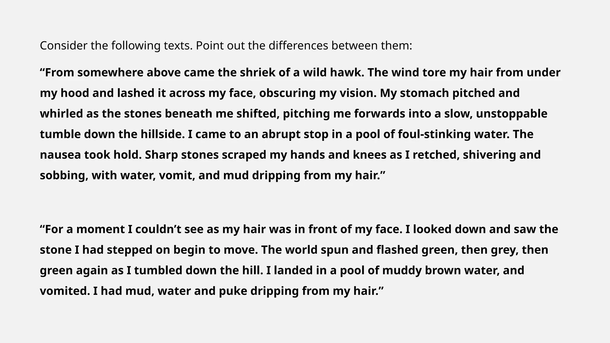 Consider the following texts. Point out the differences between them:
“From somewhere above came the shriek of a wild hawk. The wind tore my hair from under
my hood and lashed it across my face, obscuring my vision. My stomach pitched and
whirled as the stones beneath me shifted, pitching me forwards into a slow, unstoppable
tumble down the hillside. I came to an abrupt stop in a pool of foul-stinking water. The
nausea took hold. Sharp stones scraped my hands and knees as I retched, shivering and
sobbing, with water, vomit, and mud dripping from my hair.”
“For a moment I couldn’t see as my hair was in front of my face. I looked down and saw the
stone I had stepped on begin to move. The world spun and flashed green, then grey, then
green again as I tumbled down the hill. I landed in a pool of muddy brown water, and
vomited. I had mud, water and puke dripping from my hair.”
 