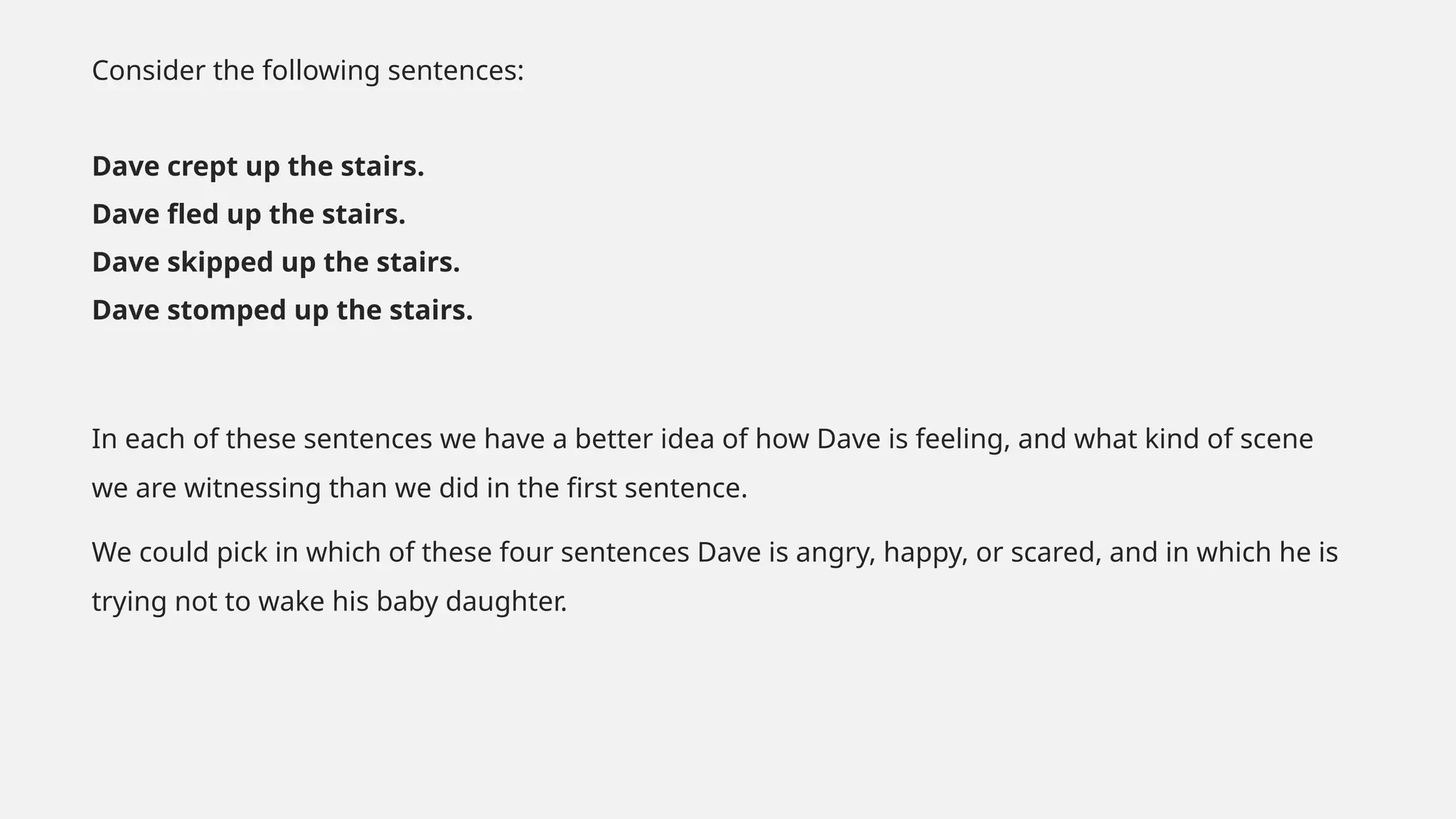 Consider the following sentences:
Dave crept up the stairs.
Dave fled up the stairs.
Dave skipped up the stairs.
Dave stomped up the stairs.
In each of these sentences we have a better idea of how Dave is feeling, and what kind of scene
we are witnessing than we did in the first sentence.
We could pick in which of these four sentences Dave is angry, happy, or scared, and in which he is
trying not to wake his baby daughter.
 