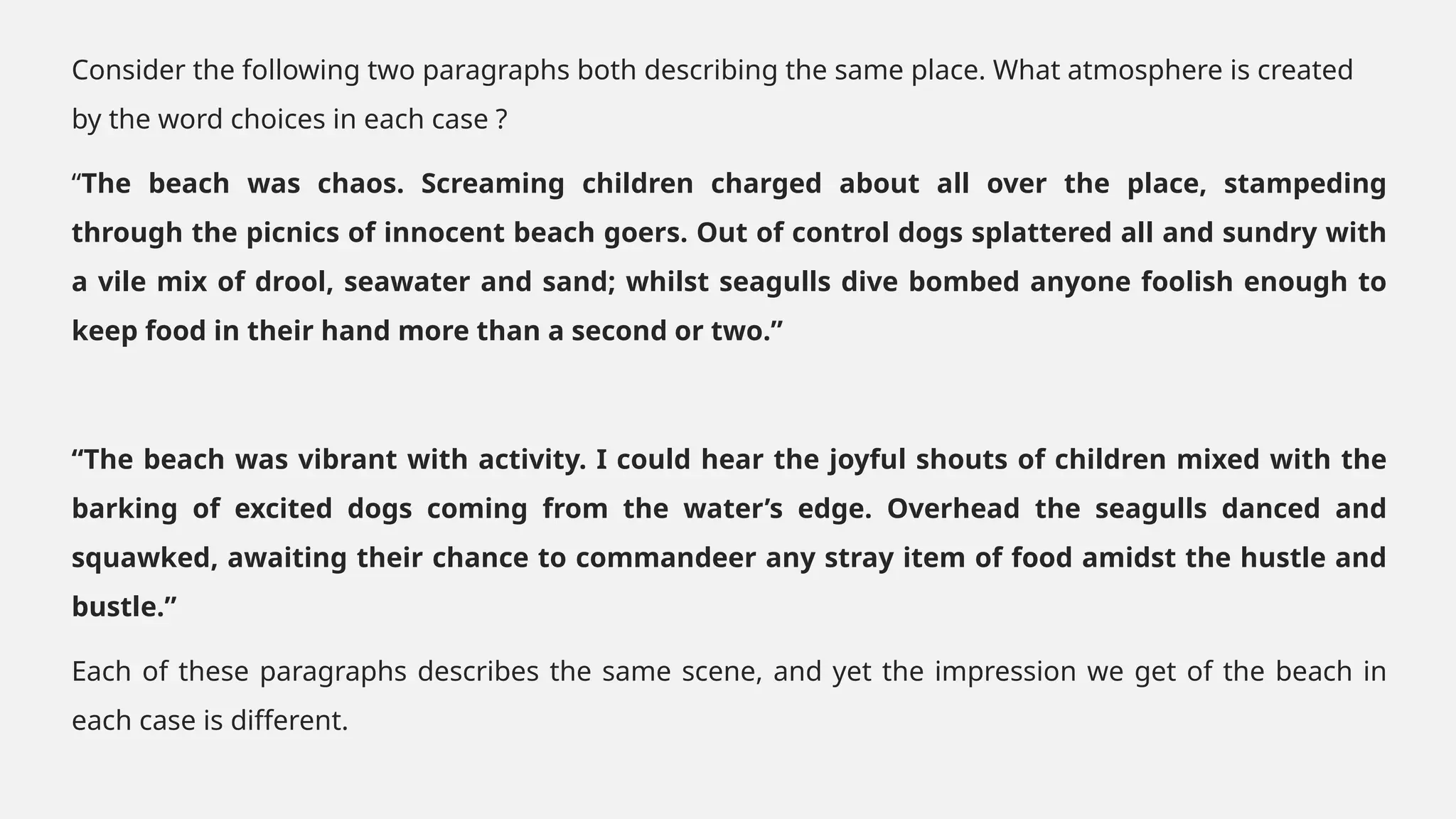 Consider the following two paragraphs both describing the same place. What atmosphere is created
by the word choices in each case ?
“The beach was chaos. Screaming children charged about all over the place, stampeding
through the picnics of innocent beach goers. Out of control dogs splattered all and sundry with
a vile mix of drool, seawater and sand; whilst seagulls dive bombed anyone foolish enough to
keep food in their hand more than a second or two.”
“The beach was vibrant with activity. I could hear the joyful shouts of children mixed with the
barking of excited dogs coming from the water’s edge. Overhead the seagulls danced and
squawked, awaiting their chance to commandeer any stray item of food amidst the hustle and
bustle.”
Each of these paragraphs describes the same scene, and yet the impression we get of the beach in
each case is different.
 