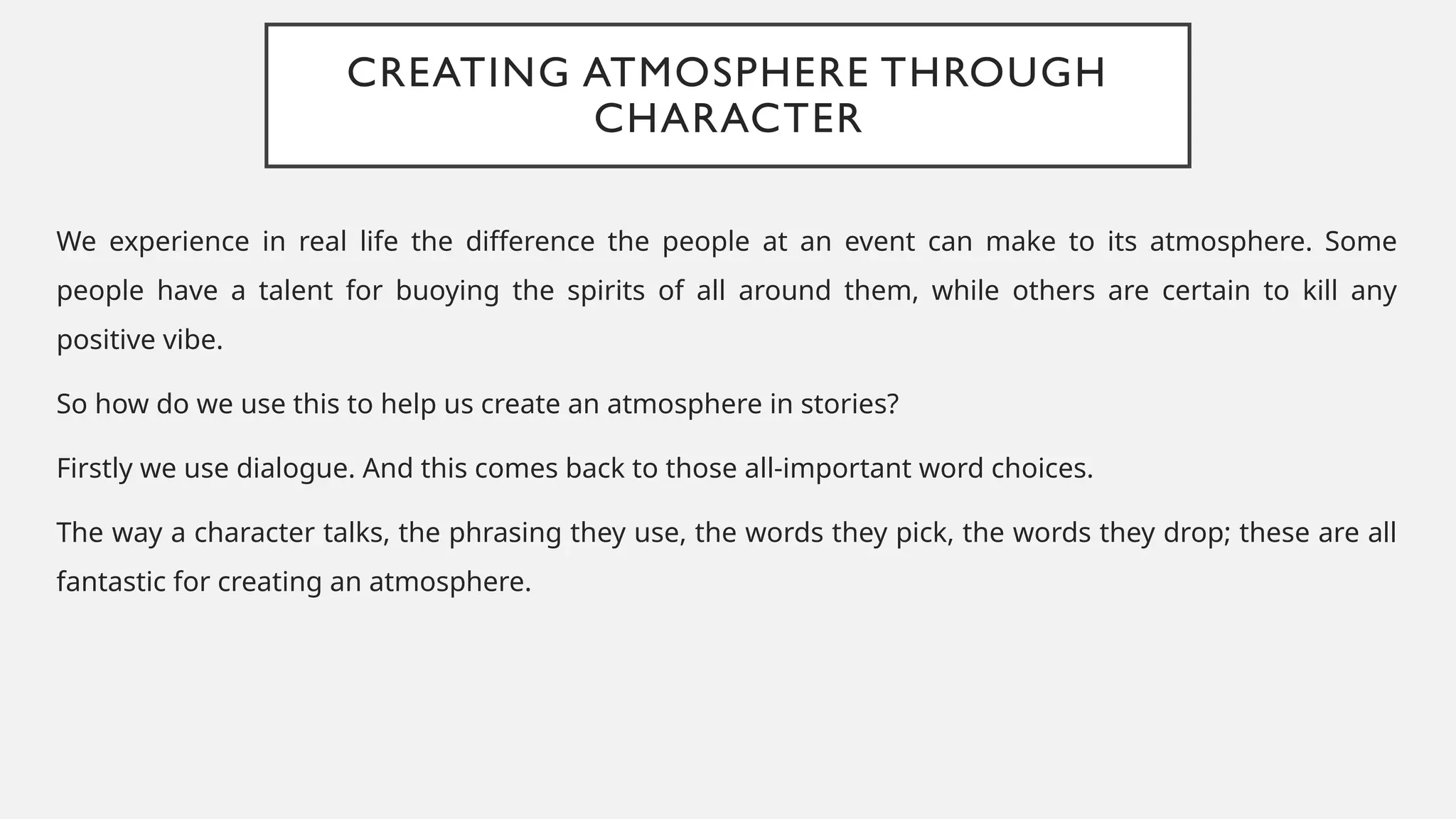 CREATING ATMOSPHERE THROUGH
CHARACTER
We experience in real life the difference the people at an event can make to its atmosphere. Some
people have a talent for buoying the spirits of all around them, while others are certain to kill any
positive vibe.
So how do we use this to help us create an atmosphere in stories?
Firstly we use dialogue. And this comes back to those all-important word choices.
The way a character talks, the phrasing they use, the words they pick, the words they drop; these are all
fantastic for creating an atmosphere.
 