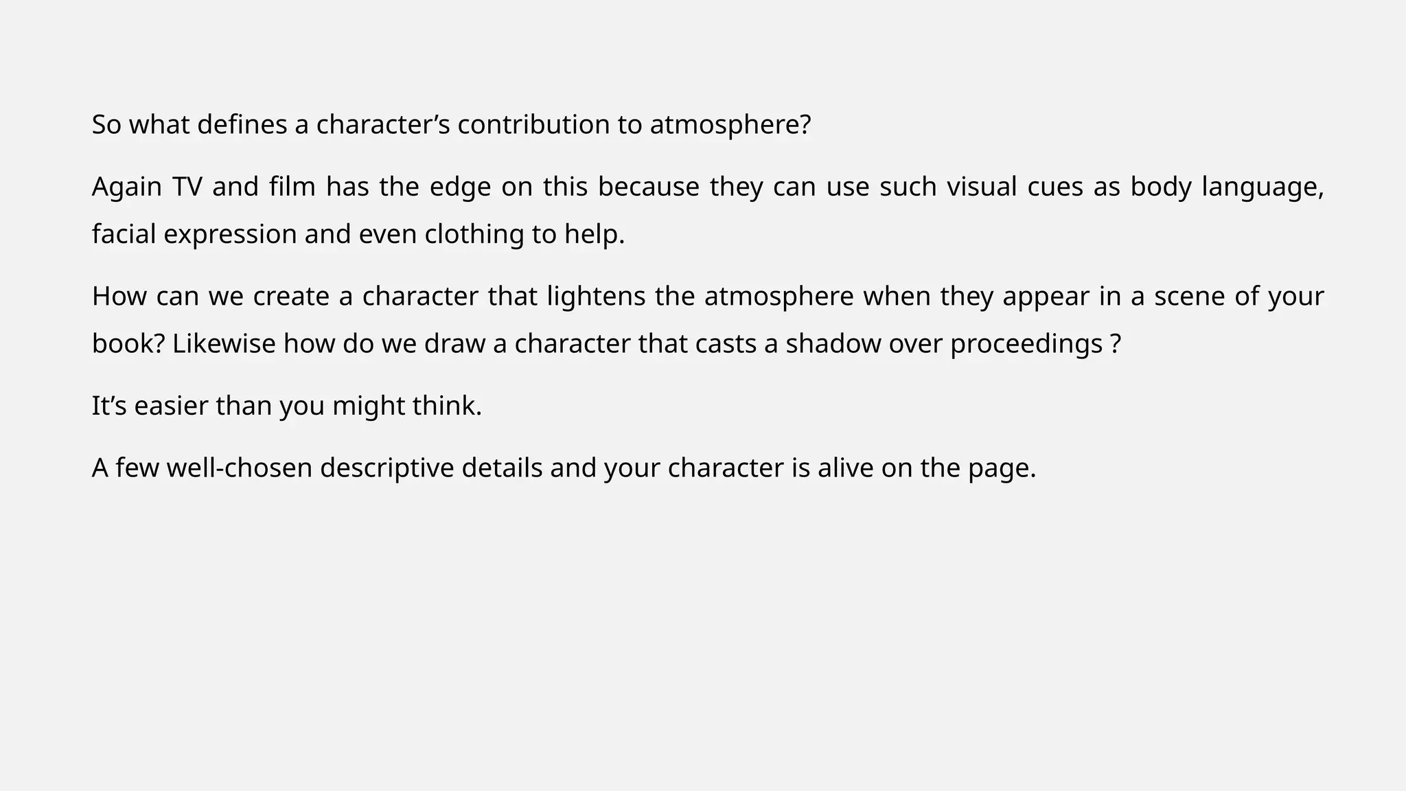 So what defines a character’s contribution to atmosphere?
Again TV and film has the edge on this because they can use such visual cues as body language,
facial expression and even clothing to help.
How can we create a character that lightens the atmosphere when they appear in a scene of your
book? Likewise how do we draw a character that casts a shadow over proceedings ?
It’s easier than you might think.
A few well-chosen descriptive details and your character is alive on the page.
 