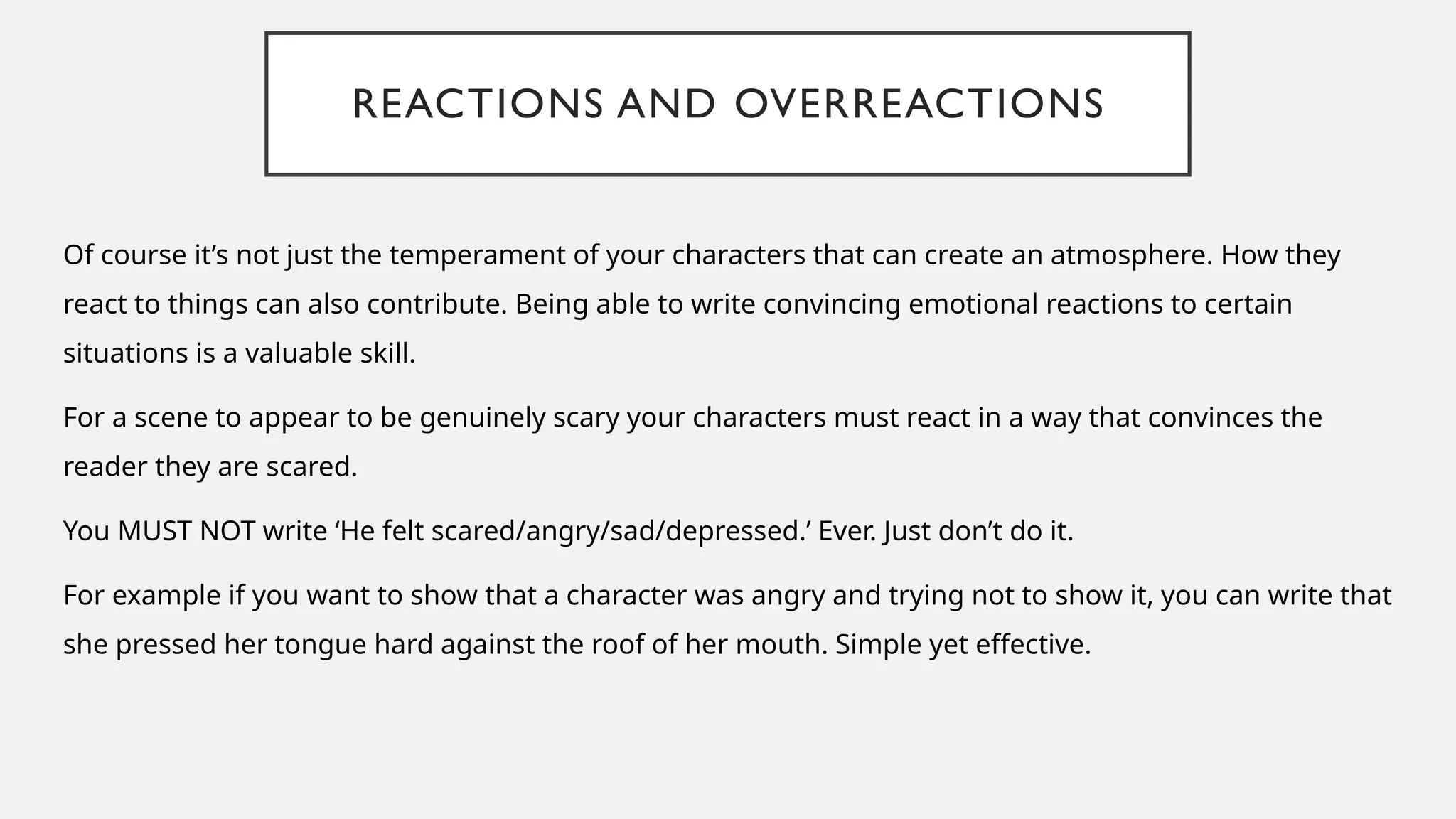 REACTIONS AND OVERREACTIONS
Of course it’s not just the temperament of your characters that can create an atmosphere. How they
react to things can also contribute. Being able to write convincing emotional reactions to certain
situations is a valuable skill.
For a scene to appear to be genuinely scary your characters must react in a way that convinces the
reader they are scared.
You MUST NOT write ‘He felt scared/angry/sad/depressed.’ Ever. Just don’t do it.
For example if you want to show that a character was angry and trying not to show it, you can write that
she pressed her tongue hard against the roof of her mouth. Simple yet effective.
 