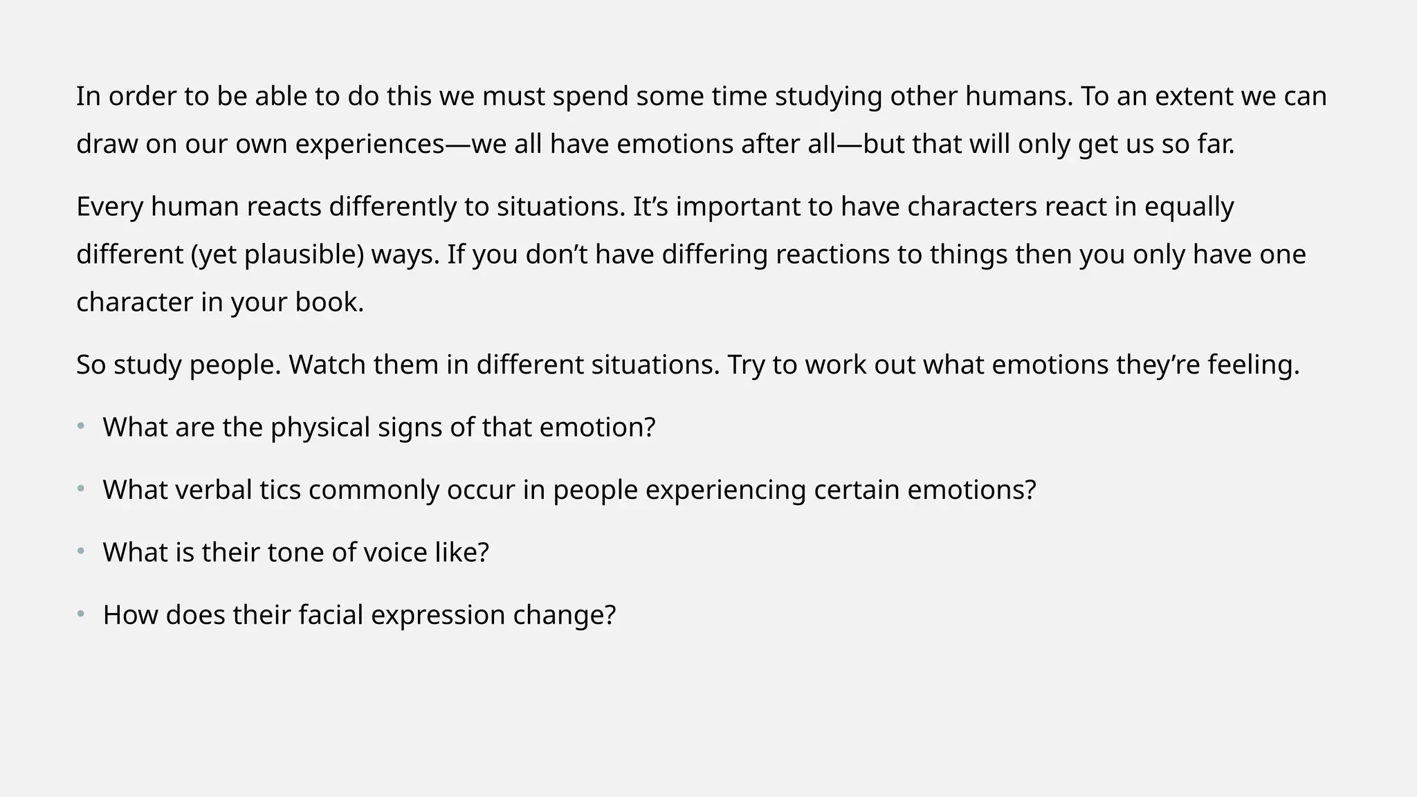 In order to be able to do this we must spend some time studying other humans. To an extent we can
draw on our own experiences—we all have emotions after all—but that will only get us so far.
Every human reacts differently to situations. It’s important to have characters react in equally
different (yet plausible) ways. If you don’t have differing reactions to things then you only have one
character in your book.
So study people. Watch them in different situations. Try to work out what emotions they’re feeling.
• What are the physical signs of that emotion?
• What verbal tics commonly occur in people experiencing certain emotions?
• What is their tone of voice like?
• How does their facial expression change?
 