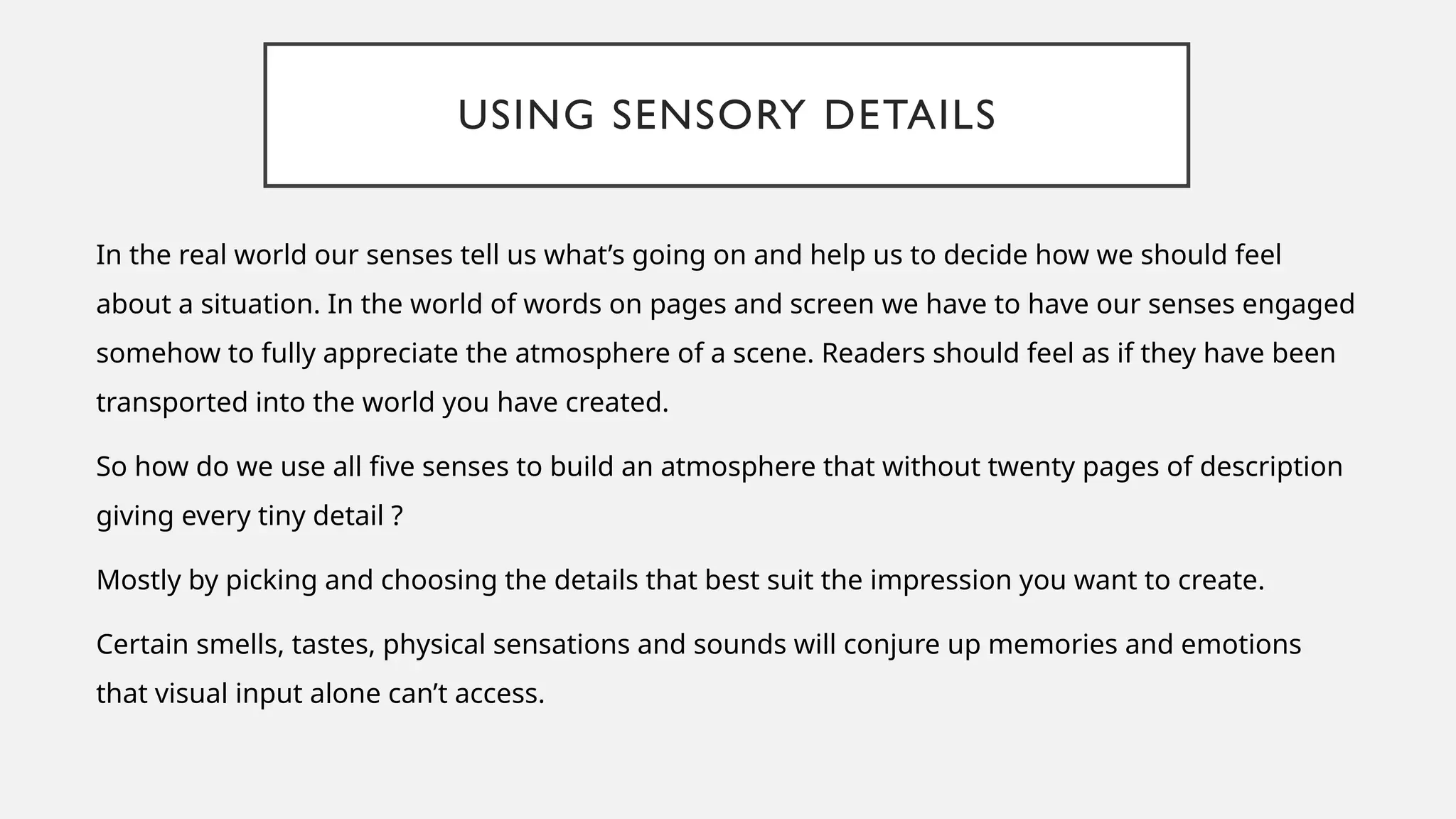 USING SENSORY DETAILS
In the real world our senses tell us what’s going on and help us to decide how we should feel
about a situation. In the world of words on pages and screen we have to have our senses engaged
somehow to fully appreciate the atmosphere of a scene. Readers should feel as if they have been
transported into the world you have created.
So how do we use all five senses to build an atmosphere that without twenty pages of description
giving every tiny detail ?
Mostly by picking and choosing the details that best suit the impression you want to create.
Certain smells, tastes, physical sensations and sounds will conjure up memories and emotions
that visual input alone can’t access.
 