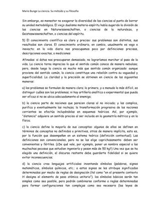 Mario Bunge La ciencia. Su método y su filosofía
Sin embargo, es menester no exagerar la diversidad de las ciencias al punto de borrar
su unidad metodológica. El viejo dualismo materia-espíritu había sugerido la división de
las ciencias en Naturwissenschaften, o ciencias de la naturaleza, y
Geisteswissenschaften, o ciencias del espíritu.
5) El conocimiento científico es claro y preciso: sus problemas son distintos, sus
resultados son claros. El conocimiento ordinario, en cambio, usualmente es vago e
inexacto; en la vida diaria nos preocupamos poco por definiciones precisas,
descripciones exactas, o mediciones
Afinadas: si éstas nos preocuparan demasiado, no lograríamos marchar al paso de la
vida. La ciencia torna impreciso lo que el sentido común conoce de manera nebulosa;
pero, desde luego la ciencia es mucho más que sentido común organizado: aunque
proviene del sentido común, la ciencia constituye una rebelión contra su vaguedad y
superficialidad. La claridad y la precisión se obtienen en ciencia de las siguientes
maneras:
a) los problemas se formulan de manera clara; lo primero, y a menudo lo más difícil, es
distinguir cuáles son los problemas; ni hay artillería analítica o experimental que pueda
ser eficaz si no se ubica adecuadamente al enemigo;
b) la ciencia parte de nociones que parecen claras al no iniciado; y las complica,
purifica y eventualmente las rechaza; la transformación progresiva de las nociones
corrientes se efectúa incluyéndolas en esquemas teóricos. Así, por ejemplo,
"distancia" adquiere un sentido preciso al ser incluida en la geometría métrica y en la
física;
c) la ciencia define la mayoría de sus conceptos: algunos de ellos se definen en
términos de conceptos no definidos o primitivos, otros de manera implícita, esto es,
por la función que desempeñan en un sistema teórico (definición contextual). Las
definiciones son convencionales, pero no se las elige caprichosamente: deben ser
convenientes y fértiles. (¿De qué vale, por ejemplo, poner un nombre especial a las
muchachas pecosas que estudian ingeniería y pesan más de 50 kg?) Una vez que se ha
elegido una definición, el discurso restante debe guardarte fidelidad si se quiere
evitar inconsecuencias;
d) la ciencia crea lenguajes artificiales inventando símbolos (palabras, signos
matemáticos, símbolos químicos, etc.; a estos signos se les atribuye significados
determinados por medio de reglas de designación (tal como "en el presente contexto
H designa el elemento de peso atómico unitario"). los símbolos básicos serán tan
simples como sea posible, pero podrán combinarse conforme a reglas determinadas
para formar configuraciones tan complejas como sea necesario (las leyes de
 