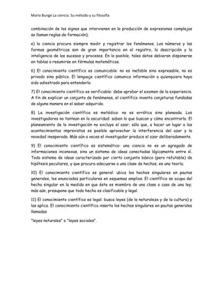 Mario Bunge La ciencia. Su método y su filosofía
combinación de los signos que intervienen en la producción de expresiones complejas
se llaman reglas de formación);
e) la ciencia procura siempre medir y registrar los fenómenos. Los números y las
formas geométricas son de gran importancia en el registro, la descripción y la
inteligencia de los sucesos y procesos. En lo posible, tales datos debieran disponerse
en tablas o resumirse en fórmulas matemáticas.
6) El conocimiento científico es comunicable: no es inefable sino expresable, no es
privado sino público. El lenguaje científico comunica información a quienquiera haya
sido adiestrado para entenderlo.
7) El conocimiento científico es verificable: debe aprobar el examen de la experiencia.
A fin de explicar un conjunto de fenómenos, el científico inventa conjeturas fundadas
de alguna manera en el saber adquirido.
8) La investigación científica es metódica: no es errática sino planeada. Los
investigadores no tantean en la oscuridad: saben lo que buscan y cómo encontrarlo. El
planeamiento de la investigación no excluye el azar; sólo que, a hacer un lugar a los
acontecimientos imprevistos es posible aprovechar la interferencia del azar y la
novedad inesperada. Más aún a veces el investigador produce el azar deliberadamente.
9) El conocimiento científico es sistemático: una ciencia no es un agregado de
informaciones inconexas, sino un sistema de ideas conectadas lógicamente entre sí.
Todo sistema de ideas caracterizado por cierto conjunto básico (pero refutable) de
hipótesis peculiares, y que procura adecuarse a una clase de hechos, es una teoría.
10) El conocimiento científico es general: ubica los hechos singulares en pautas
generales, los enunciados particulares en esquemas amplios. El científico se ocupa del
hecho singular en la medida en que éste es miembro de una clase o caso de una ley;
más aún, presupone que todo hecho es clasificable y legal.
11) El conocimiento científico es legal: busca leyes (de la naturaleza y de la cultura) y
las aplica. El conocimiento científico inserta los hechos singulares en pautas generales
llamadas
"leyes naturales" o "leyes sociales".
 