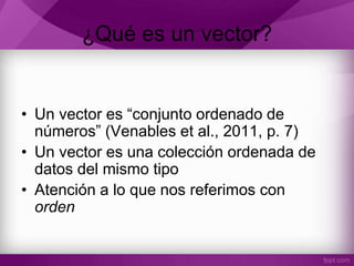 ¿Qué es un vector?
• Un vector es “conjunto ordenado de
números” (Venables et al., 2011, p. 7)
• Un vector es una colección ordenada de
datos del mismo tipo
• Atención a lo que nos referimos con
orden
 